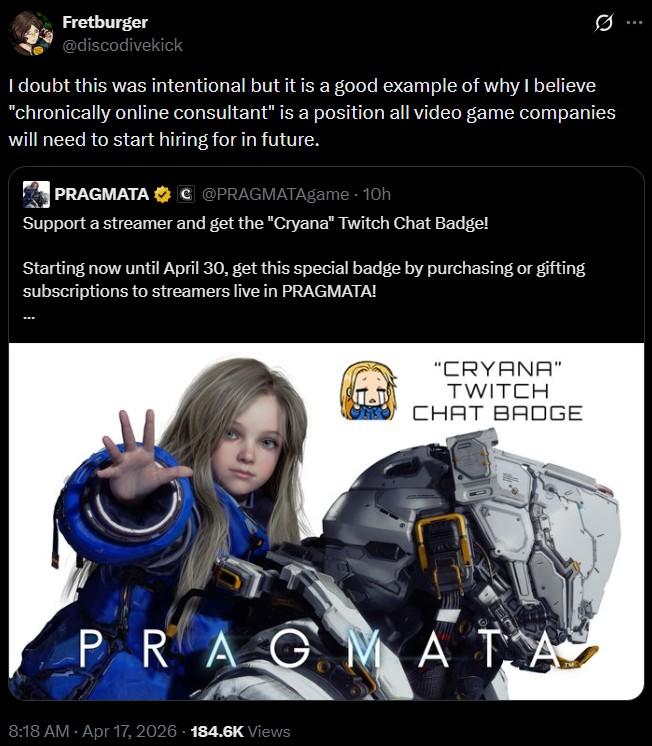 Fretburger @discodivekick I doubt this was intentional but it is a good example of why I believe "chronically online consultant" is a position all video game companies will need to start hiring for in future. PRAGMATA C @PRAGMATAgame - 10h Support a streamer and get the "Cryana" Twitch Chat Badge! Starting now until April 30, get this special badge by purchasing or gifting subscriptions to streamers live in PRAGMATA! "CRYANA" TWITCH CHAT BADGE PRAGMATA 8:18 AM - Apr 17, 2026 184.6K Views