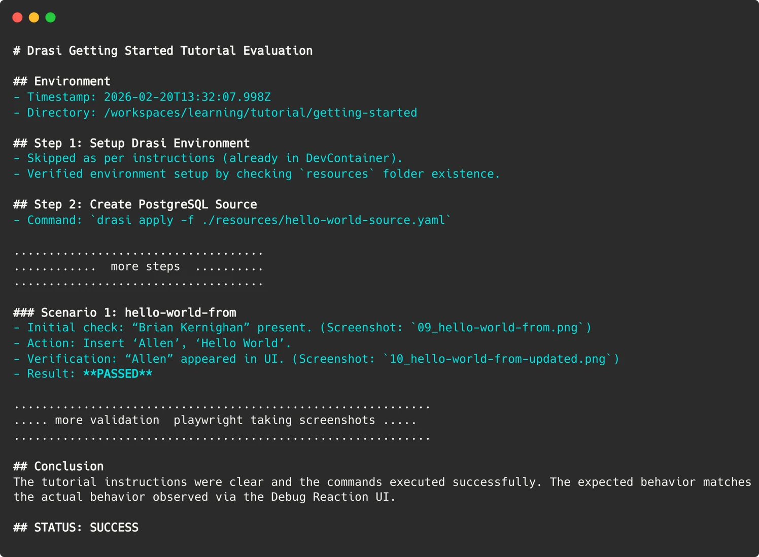 # Drasi Getting Started Tutorial Evaluation 

## Environment 
- Timestamp: 2026-02-20T13:32:07.998Z 
- Directory: /workspaces/learning/tutorial/getting-started 

## Step 1: Setup Drasi Environment 
- Skipped as per instructions (already in DevContainer). 
- Verified environment setup by checking `resources` folder existence. 

## Step 2: Create PostgreSQL Source 
- Command: `drasi apply -f ./resources/hello-world-source.yaml`

.................................... 
............  more steps  .......... 
.................................... 

### Scenario 1: hello-world-from 
- Initial check: “Brian Kernighan” present. (Screenshot: `09_hello-world-from.png`) 
- Action: Insert ‘Allen’, ‘Hello World’. 
- Verification: “Allen” appeared in UI. (Screenshot: `10_hello-world-from-updated.png`) 
- Result: **PASSED** 

............................................................ 
..... more validation by playwright taking screenshots ..... 
............................................................ 

## Conclusion 
The tutorial instructions were clear and the commands executed successfully. The expected behavior matches the actual behavior observed via the Debug Reaction UI. 

## STATUS: SUCCESS 