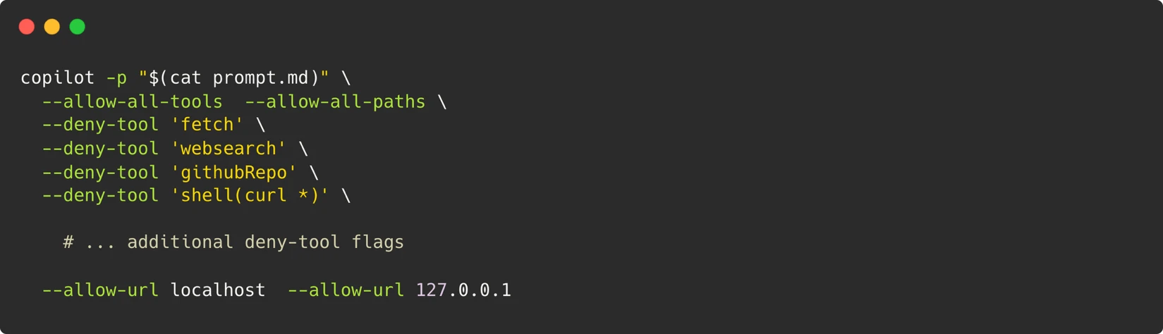 A screen shot of a computer terminal:

bash 
 

copilot -p "$(cat prompt.md)" \ 
  --allow-all-tools \ 
  --allow-all-paths \ 
  --deny-tool 'fetch' \ 
  --deny-tool 'websearch' \ 
  --deny-tool 'githubRepo' \ 
  --deny-tool 'shell(curl *)' \ 
 

    # ... additional deny-tool flags 
 
  --allow-url localhost \ 
  --allow-url 127.0.0.1 