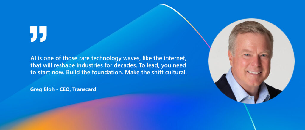 Quote with image of Greg Bloh - CEO, Transcard
"AI is one of those rare technology waves, like the internet, that will reshape industries for decades. To lead, you need to show now. Build the foundation. Make the shift cultural."